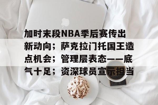 亚博体育-关于加时末段NBA季后赛传出新动向；萨克拉门托国王造点机会；管理层表态——底气十足；资深球员宣示担当的信息