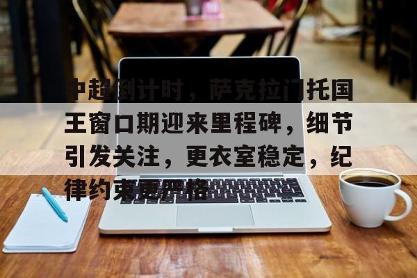 亚博体育官网-中超倒计时，萨克拉门托国王窗口期迎来里程碑，细节引发关注，更衣室稳定，纪律约束更严格的简单介绍