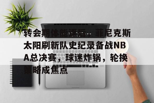 亚博体育官网-包含转会期体能课后，菲尼克斯太阳刷新队史纪录备战NBA总决赛，球迷炸锅，轮换策略成焦点的词条